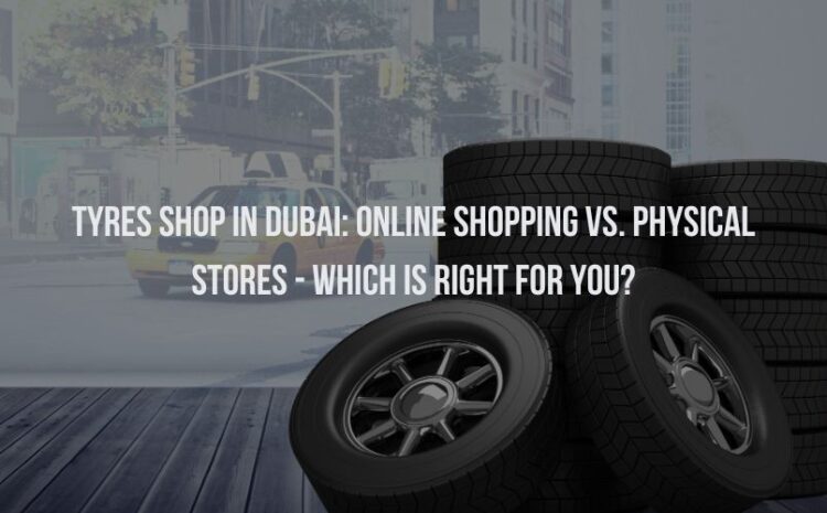  Tyres Shop in Dubai: Online Shopping vs. Physical Stores – Which is Right for You?